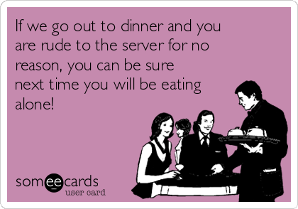 If we go out to dinner and you
are rude to the server for no
reason, you can be sure
next time you will be eating
alone!