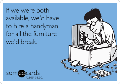 If we were both
available, we'd have
to hire a handyman
for all the furniture
we'd break.