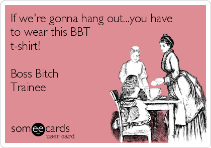 If we're gonna hang out...you have
to wear this BBT
t-shirt!

Boss Bitch
Trainee