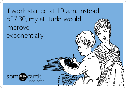 If work started at 10 a.m. instead
of 7:30, my attitude would
improve
exponentially!