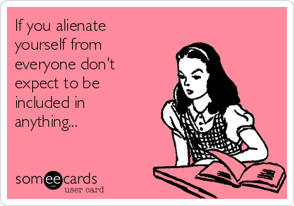 If you alienate
yourself from
everyone don't
expect to be
included in
anything... 