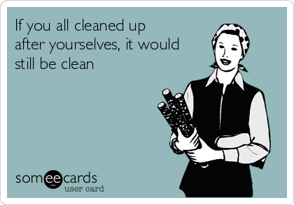 If you all cleaned up
after yourselves, it would
still be clean