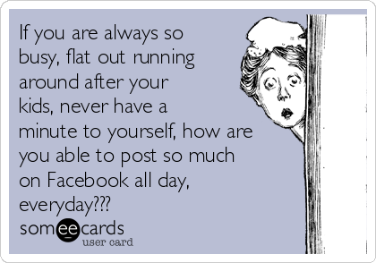 If you are always so
busy, flat out running
around after your
kids, never have a
minute to yourself, how are
you able to post so much
on Facebook all day,
everyday???