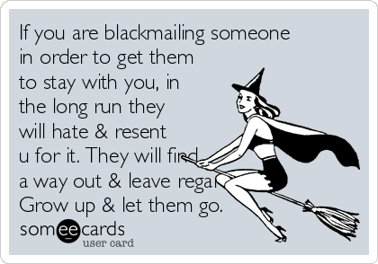 If you are blackmailing someone
in order to get them
to stay with you, in
the long run they
will hate & resent
u for it. They will find
a way out & leave regardless.
Grow up & let them go.