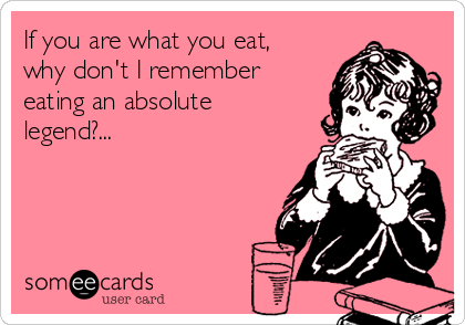 If you are what you eat,
why don't I remember
eating an absolute
legend?...