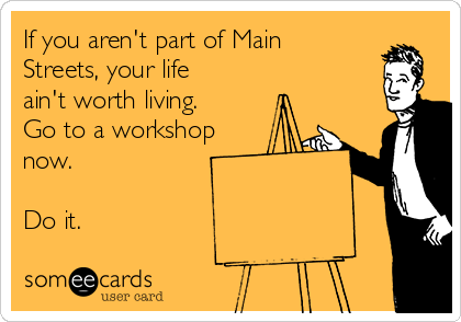 If you aren't part of Main
Streets, your life
ain't worth living.
Go to a workshop
now. 

Do it.