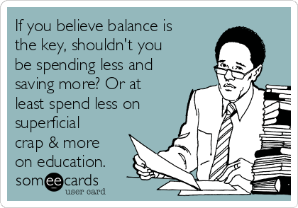 If you believe balance is
the key, shouldn't you
be spending less and
saving more? Or at
least spend less on
superficial
crap & more
on education.
