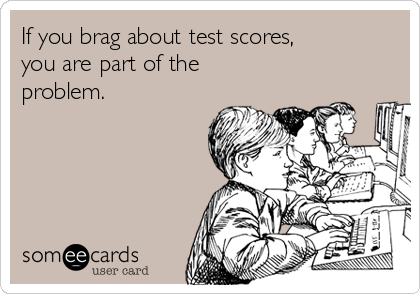 If you brag about test scores, 
you are part of the
problem.