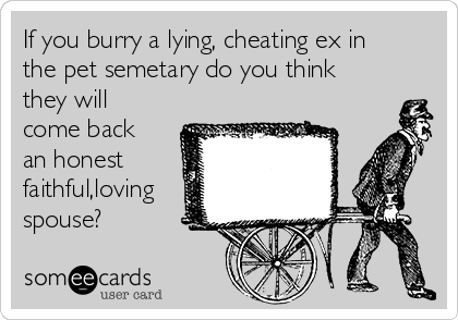 If you burry a lying, cheating ex in
the pet semetary do you think
they will
come back
an honest
faithful,loving
spouse?
