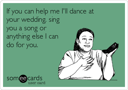 If you can help me I'll dance at
your wedding. sing
you a song or
anything else I can
do for you.