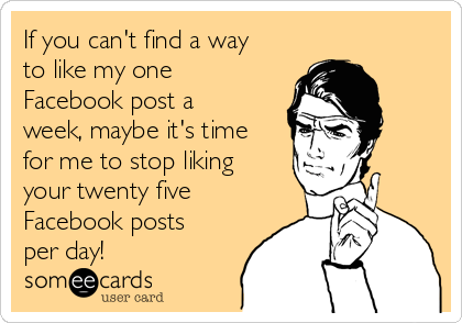 If you can't find a way
to like my one
Facebook post a
week, maybe it's time
for me to stop liking
your twenty five
Facebook posts
per day!