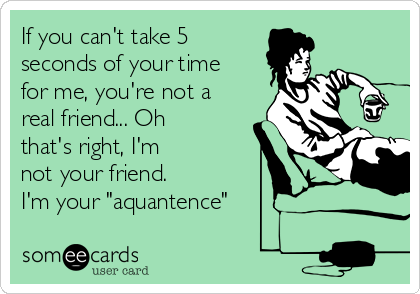 If you can't take 5
seconds of your time
for me, you're not a
real friend... Oh
that's right, I'm
not your friend.
I'm your "aquantence"