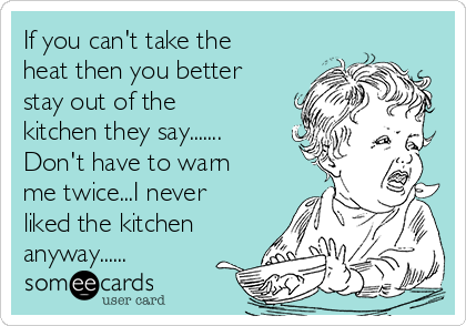 If you can't take the
heat then you better
stay out of the
kitchen they say.......
Don't have to warn
me twice...I never
liked the kitchen
anyway......