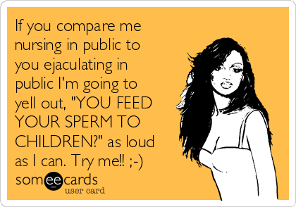 If you compare me
nursing in public to
you ejaculating in
public I'm going to
yell out, "YOU FEED
YOUR SPERM TO
CHILDREN?" as loud
as I can. Try me!! ;-)
