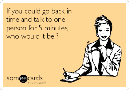 If you could go back in
time and talk to one
person for 5 minutes,
who would it be ?