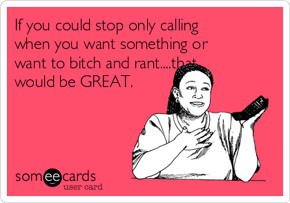 If you could stop only calling
when you want something or
want to bitch and rant....that
would be GREAT. 
