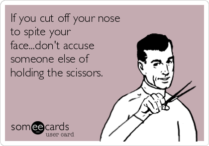 If you cut off your nose
to spite your
face...don't accuse
someone else of
holding the scissors.