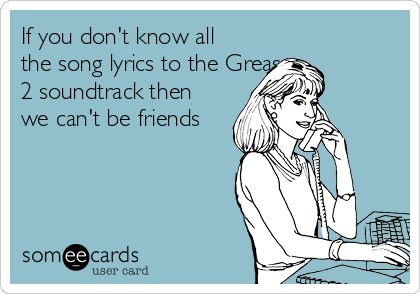 If you don't know all
the song lyrics to the Grease 
2 soundtrack then
we can't be friends