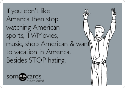 If you don't like
America then stop
watching American
sports, TV/Movies,
music, shop American & wanting
to vacation in America. 
Besides STOP hating.