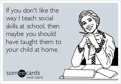 If you don't like the
way I teach social
skills at school, then
maybe you should
have taught them to
your child at home.