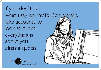 if you don`t like
what i say on my fb.Don`t make
fake accounts to
look at it .not
everything is
about you
,drama queen