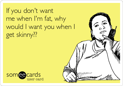If you don't want 
me when I'm fat, why
would I want you when I
get skinny?? 