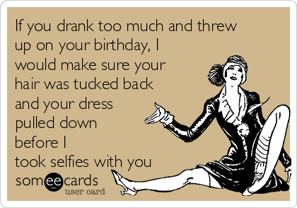 If you drank too much and threw
up on your birthday, I
would make sure your
hair was tucked back
and your dress
pulled down
before I
took selfies with you