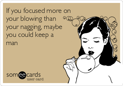 If you focused more on
your blowing than
your nagging, maybe
you could keep a
man 