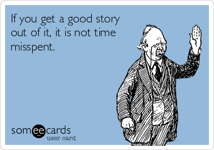 If you get a good story
out of it, it is not time 
misspent.