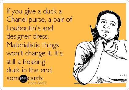 If you give a duck a
Chanel purse, a pair of
Louboutin's and
designer dress. 
Materialistic things
won't change it. It's
still a freaking
duck in the end.