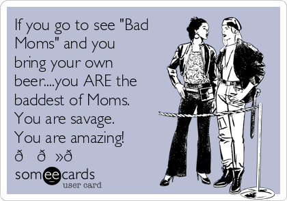 If you go to see "Bad
Moms" and you
bring your own
beer....you ARE the
baddest of Moms. 
You are savage.
You are amazing!
