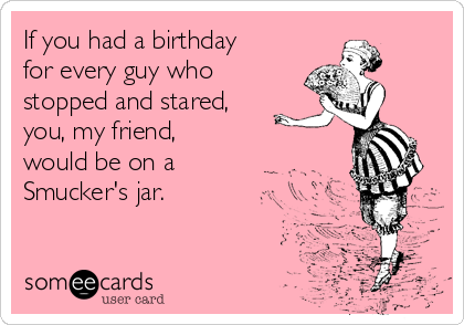 If you had a birthday
for every guy who
stopped and stared,
you, my friend,
would be on a 
Smucker's jar.