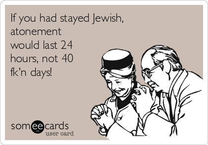 If you had stayed Jewish,
atonement
would last 24
hours, not 40
fk'n days!