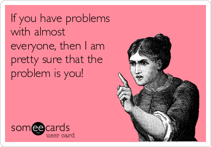 If you have problems
with almost
everyone, then I am
pretty sure that the
problem is you!