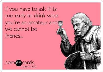 If you have to ask if its
too early to drink wine
you're an amateur and
we cannot be
friends...