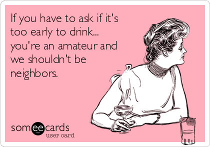 If you have to ask if it's 
too early to drink...
you're an amateur and
we shouldn't be
neighbors.