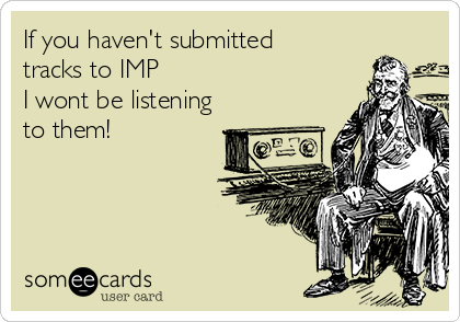 If you haven't submitted
tracks to IMP
I wont be listening
to them!

 