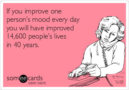 If you improve one
person’s mood every day
you will have improved
14,600 people’s lives
in 40 years.
