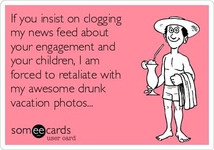 If you insist on clogging 
my news feed about
your engagement and
your children, I am
forced to retaliate with
my awesome drunk
vacation photos...