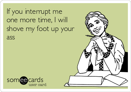 If you interrupt me
one more time, I will
shove my foot up your
ass