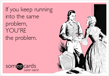 If you keep running
into the same
problem, 
YOU'RE 
the problem.