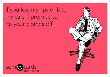 If you kiss my lips or bite
my ears, I promise to
rip your clothes off.....