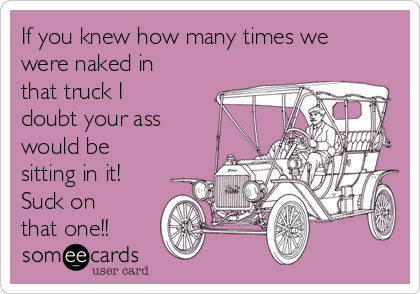 If you knew how many times we
were naked in
that truck I
doubt your ass
would be
sitting in it!
Suck on
that one!!