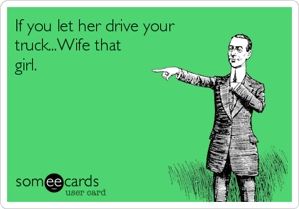 If you let her drive your
truck...Wife that
girl.