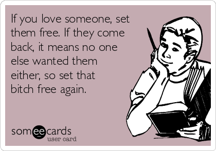 If you love someone, set
them free. If they come
back, it means no one
else wanted them
either, so set that
bitch free again.