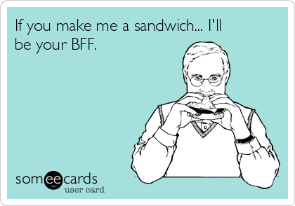 If you make me a sandwich... I'll
be your BFF.