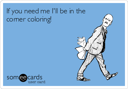 If you need me I'll be in the
corner coloring!