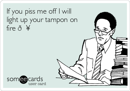If you piss me off I will
light up your tampon on
fire 