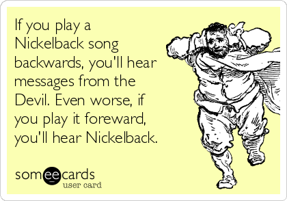 If you play a
Nickelback song
backwards, you'll hear
messages from the
Devil. Even worse, if
you play it foreward,
you'll hear Nickelback.