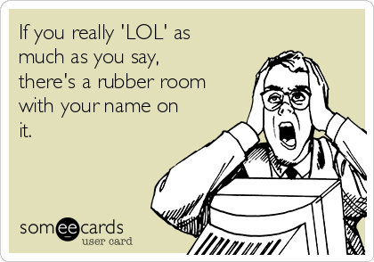 If you really 'LOL' as
much as you say,
there's a rubber room
with your name on
it.